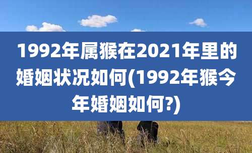 1992年属猴在2021年里的婚姻状况如何(1992年猴今年婚姻如何?)