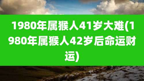 1980年属猴人41岁大难(1980年属猴人42岁后命运财运)