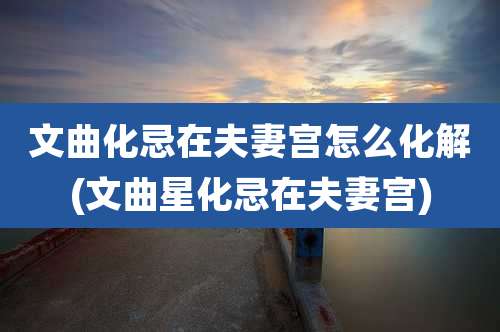 文曲化忌在夫妻宫怎么化解(文曲星化忌在夫妻宫)