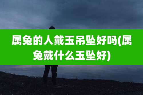 属兔的人戴玉吊坠好吗(属兔戴什么玉坠好)
