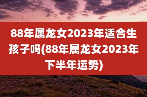 88年属龙女2023年适合生孩子吗(88年属龙女2023年下半年运势)