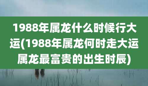 1988年属龙什么时候行大运(1988年属龙何时走大运属龙最富贵的出生时辰)
