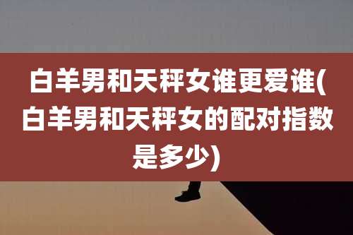 白羊男和天秤女谁更爱谁(白羊男和天秤女的配对指数是多少)