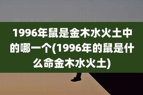 1996年鼠是金木水火土中的哪一个(1996年的鼠是什么命金木水火土)