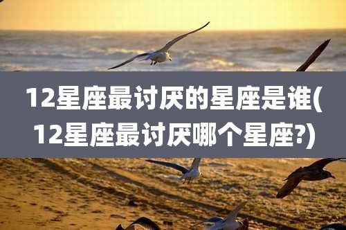 12星座最讨厌的星座是谁(12星座最讨厌哪个星座?)