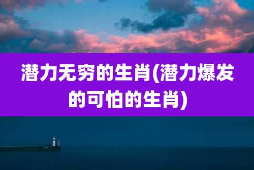 潜力无穷的生肖(潜力爆发的可怕的生肖)