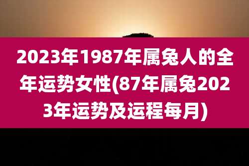 2023年1987年属兔人的全年运势女性(87年属兔2023年运势及运程每月)
