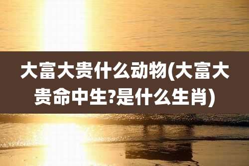 大富大贵什么动物(大富大贵命中生?是什么生肖)