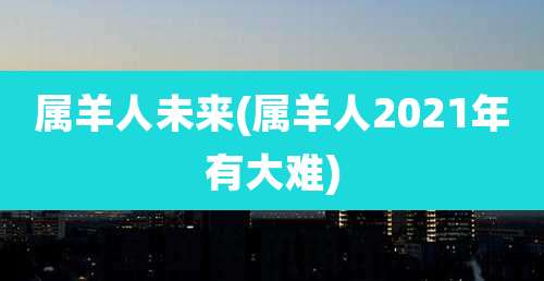 属羊人未来(属羊人2021年有大难)