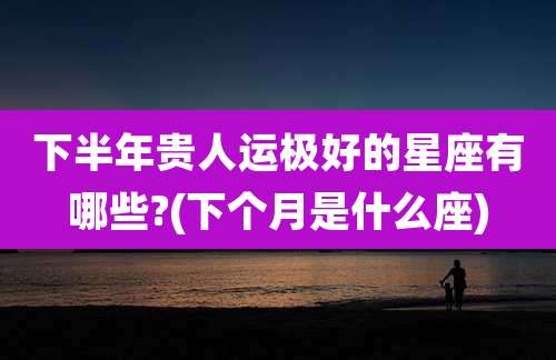 下半年贵人运极好的星座有哪些?(下个月是什么座)