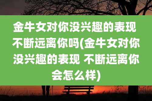 金牛女对你没兴趣的表现 不断远离你吗(金牛女对你没兴趣的表现 不断远离你会怎么样)