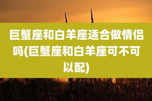 巨蟹座和白羊座适合做情侣吗(巨蟹座和白羊座可不可以配)
