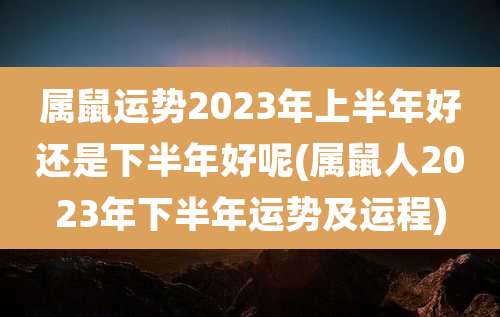 属鼠运势2023年上半年好还是下半年好呢(属鼠人2023年下半年运势及运程)