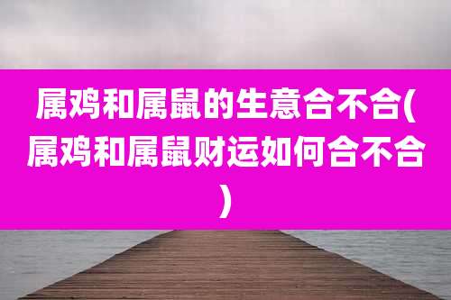属鸡和属鼠的生意合不合(属鸡和属鼠财运如何合不合)