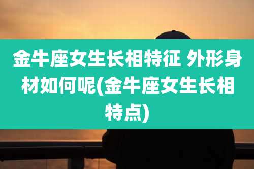金牛座女生长相特征 外形身材如何呢(金牛座女生长相特点)