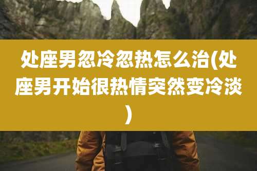 处座男忽冷忽热怎么治(处座男开始很热情突然变冷淡)