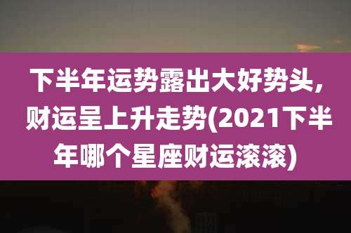 下半年运势露出大好势头, 财运呈上升走势(2021下半年哪个星座财运滚滚)
