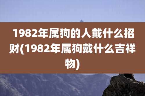 1982年属狗的人戴什么招财(1982年属狗戴什么吉祥物)