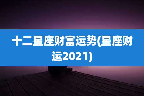 十二星座财富运势(星座财运2021)