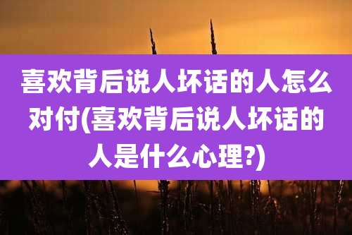 喜欢背后说人坏话的人怎么对付(喜欢背后说人坏话的人是什么心理?)