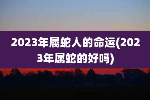 2023年属蛇人的命运(2023年属蛇的好吗)