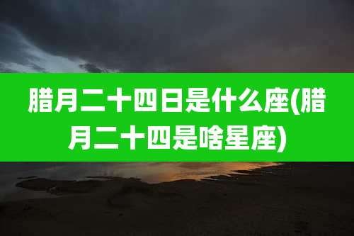 腊月二十四日是什么座(腊月二十四是啥星座)