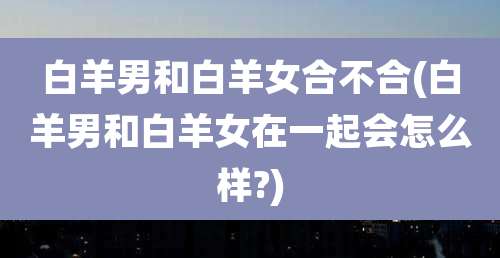 白羊男和白羊女合不合(白羊男和白羊女在一起会怎么样?)