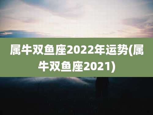 属牛双鱼座2022年运势(属牛双鱼座2021)