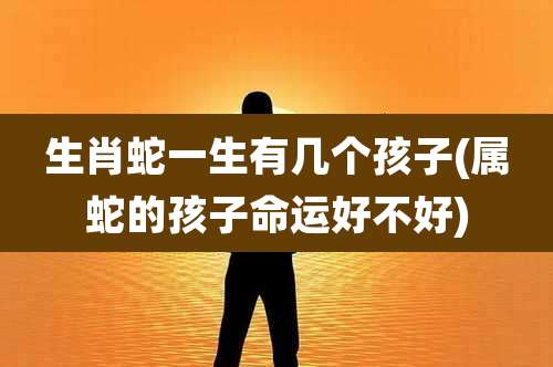 生肖蛇一生有几个孩子(属蛇的孩子命运好不好)