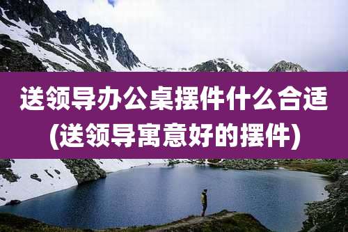 送领导办公桌摆件什么合适(送领导寓意好的摆件)