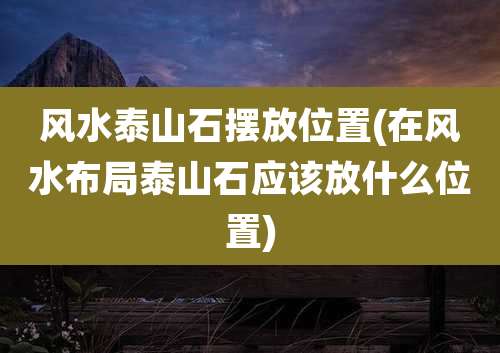 风水泰山石摆放位置(在风水布局泰山石应该放什么位置)