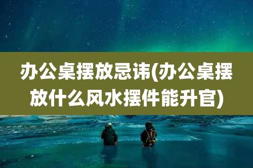 办公桌摆放忌讳(办公桌摆放什么风水摆件能升官)