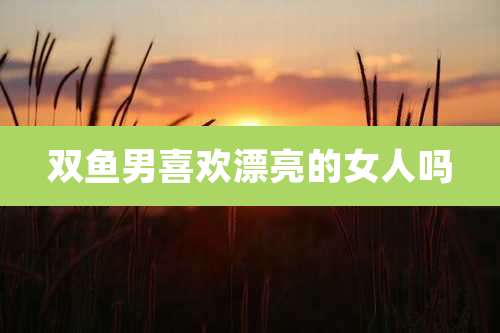 双鱼男喜欢漂亮的女人吗