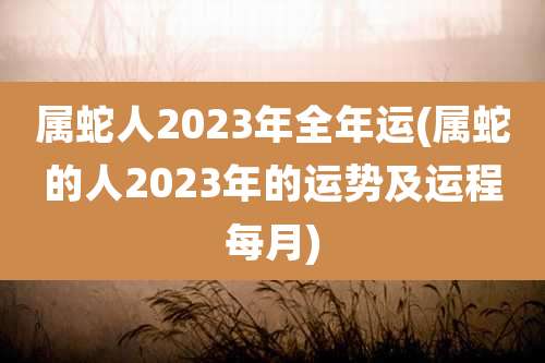 属蛇人2023年全年运(属蛇的人2023年的运势及运程每月)