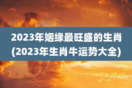 2023年姻缘最旺盛的生肖(2023年生肖牛运势大全)