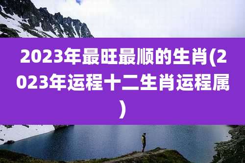 2023年最旺最顺的生肖(2023年运程十二生肖运程属)