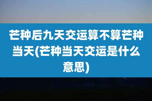 芒种后九天交运算不算芒种当天(芒种当天交运是什么意思)