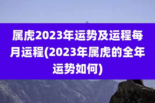 属虎2023年运势及运程每月运程(2023年属虎的全年运势如何)
