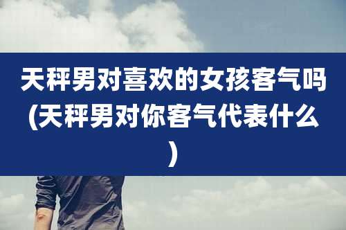 天秤男对喜欢的女孩客气吗(天秤男对你客气代表什么)