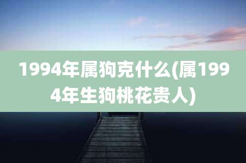 1994年属狗克什么(属1994年生狗桃花贵人)