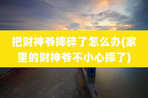 把财神爷摔碎了怎么办(家里的财神爷不小心摔了)