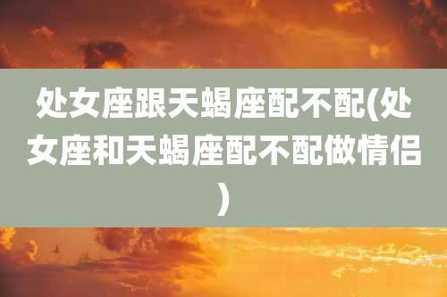 处女座跟天蝎座配不配(处女座和天蝎座配不配做情侣)