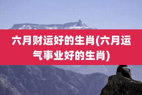六月财运好的生肖(六月运气事业好的生肖)