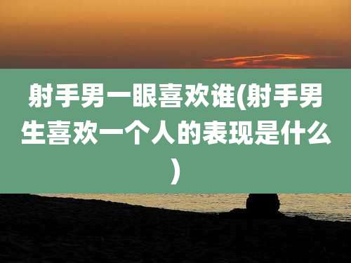 射手男一眼喜欢谁(射手男生喜欢一个人的表现是什么)