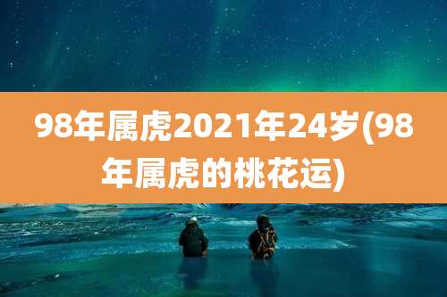 98年属虎2021年24岁(98年属虎的桃花运)