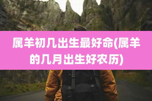 属羊初几出生最好命(属羊的几月出生好农历)