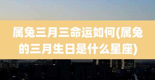 属兔三月三命运如何(属兔的三月生日是什么星座)