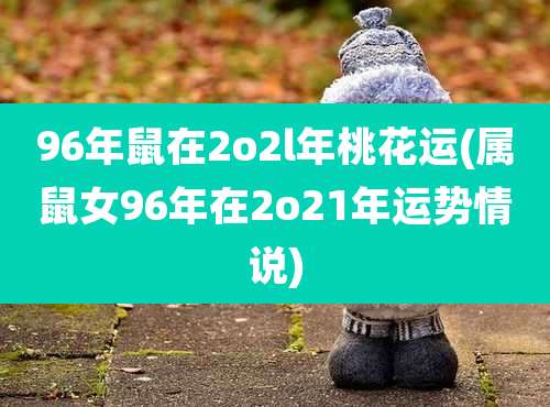 96年鼠在2o2l年桃花运(属鼠女96年在2o21年运势情说)