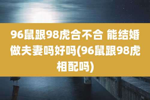 96鼠跟98虎合不合 能结婚做夫妻吗好吗(96鼠跟98虎相配吗)