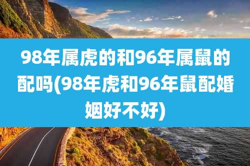 98年属虎的和96年属鼠的配吗(98年虎和96年鼠配婚姻好不好)